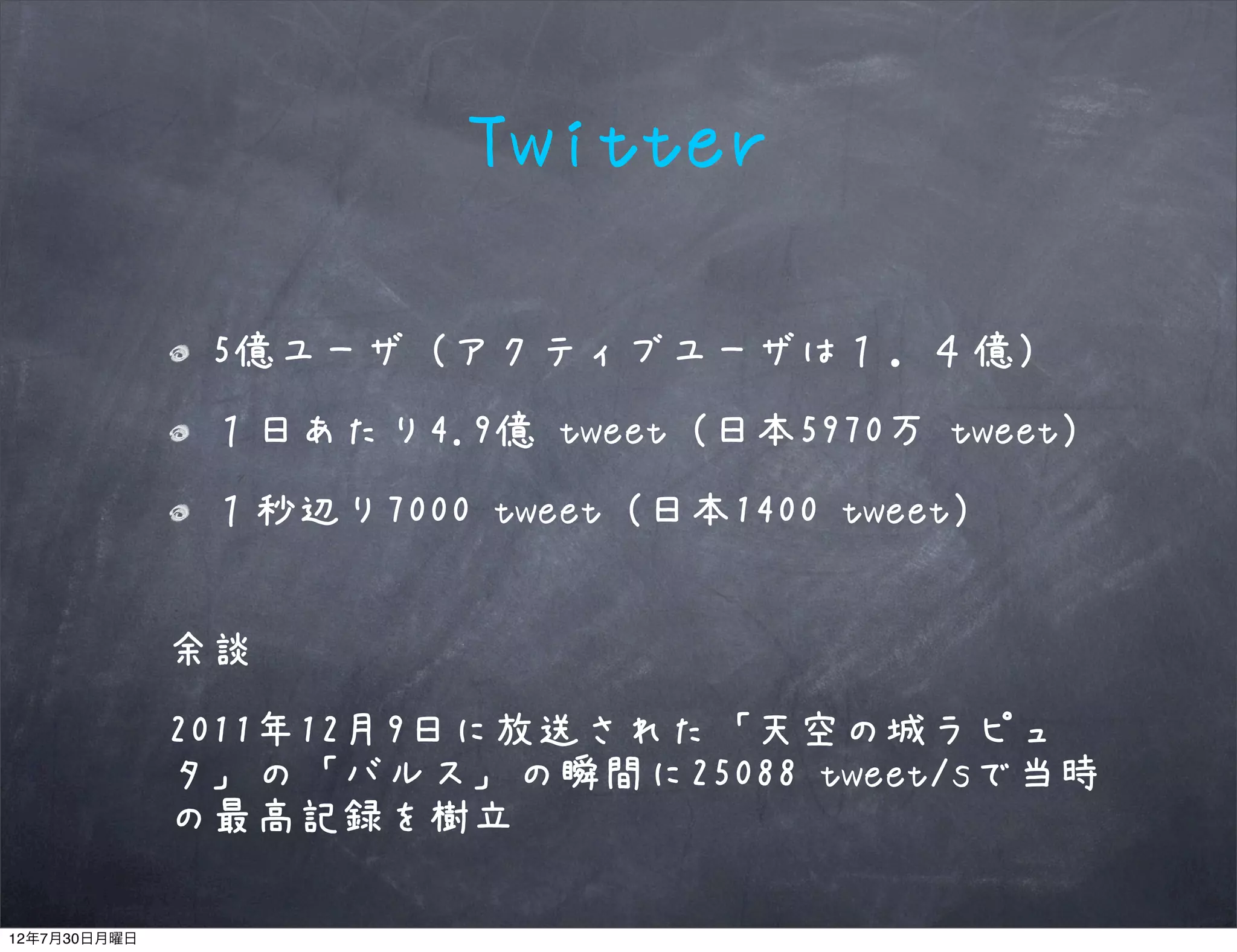 Twitter

               5億ユーザ（アクティブユーザは１．４億）
               １日あたり4.9億 tweet（日本5970万 tweet）
               １秒辺り7000 tweet（日本1400 tweet）


              余談
              2011年12月9日に放送された「天空の城ラピュ
              タ」の「バルス」の瞬間に25088 tweet/sで当時
              の最高記録を樹立

12年7月30日月曜日
 