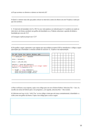 10	
a) O que acontece se alterares o número no intervalo (4)?
b) Qual é o número mais alto que podes colocar no intervalo () antes de obteres um erro? Explica a razão por
que isto acontece.
6. O intervalo da humidade é de 0 a 100. Se esse valor pudesse ser reduzido para 0 e 8, poderia ser usado no
intervalo (), de forma a produzir um gráfico da humidade no ar. Poderás solucionar a questão dividindo a
humidade por cerca de 12,5.
a) Consegues explicar porquê usar 12,5?
b) Na grelha a seguir, representa o que esperas que seja exibido na matriz LED se introduzires o código a seguir
(pressupõe que a humidade é a mesma exibida no exercício 3). Explica a tua representação.
c) Para verificares a tua resposta, copia o teu código para um novo ficheiro Python. Seleciona File > Save As,
escolhe um nome de ficheiro para o teu programa e, em seguida, seleciona Run > Run module.
d) Adiciona um loop (ciclo) ‘while True’ ao teu código e tenta que este meça constantemente a humidade e a
exiba como um gráfico de barras. Copia o teu código para a caixa a seguir.
	
 