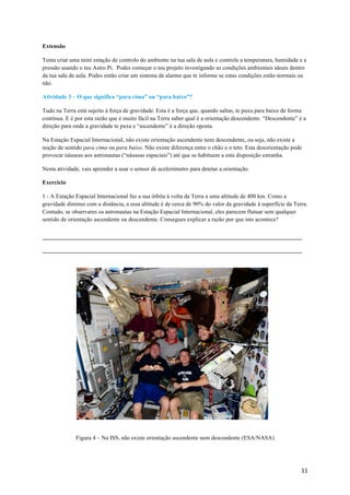 11	
Extensão
Tenta criar uma mini estação de controlo do ambiente na tua sala de aula e controla a temperatura, humidade e a
pressão usando o teu Astro Pi. Podes começar o teu projeto investigando as condições ambientais ideais dentro
da tua sala de aula. Podes então criar um sistema de alarme que te informe se estas condições estão normais ou
não.
Atividade 3 – O que significa “para cima” ou “para baixo”?
Tudo na Terra está sujeito à força de gravidade. Esta é a força que, quando saltas, te puxa para baixo de forma
contínua. E é por esta razão que é muito fácil na Terra saber qual é a orientação descendente. “Descendente” é a
direção para onde a gravidade te puxa e “ascendente” é a direção oposta.
Na Estação Espacial Internacional, não existe orientação ascendente nem descendente, ou seja, não existe a
noção de sentido para cima ou para baixo. Não existe diferença entre o chão e o teto. Esta desorientação pode
provocar náuseas aos astronautas (“náuseas espaciais”) até que se habituem a esta disposição estranha.
Nesta atividade, vais aprender a usar o sensor de acelerómetro para detetar a orientação.
Exercício
1 - A Estação Espacial Internacional faz a sua órbita à volta da Terra a uma altitude de 400 km. Como a
gravidade diminui com a distância, a essa altitude é de cerca de 90% do valor da gravidade à superfície da Terra.
Contudo, se observares os astronautas na Estação Espacial Internacional, eles parecem flutuar sem qualquer
sentido de orientação ascendente ou descendente. Consegues explicar a razão por que isto acontece?
Figura 4 – Na ISS, não existe orientação ascendente nem descendente (ESA/NASA)
 