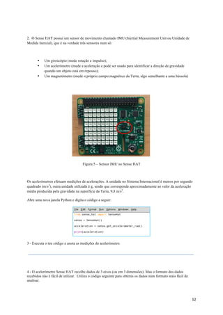 12	
2. O Sense HAT possui um sensor de movimento chamado IMU (Inertial Measurement Unit ou Unidade de
Medida Inercial), que é na verdade três sensores num só:
• Um giroscópio (mede rotação e impulso);
• Um acelerómetro (mede a aceleração e pode ser usado para identificar a direção de gravidade
quando um objeto está em repouso);
• Um magnetómetro (mede o próprio campo magnético da Terra, algo semelhante a uma bússola)
Figura 5 – Sensor IMU no Sense HAT
Os acelerómetros efetuam medições de acelerações. A unidade no Sistema Internacional é metros por segundo
quadrado (m/s2
), outra unidade utilizada é g, sendo que corresponde aproximadamente ao valor da aceleração
média produzida pela gravidade na superfície da Terra, 9,8 m/s2
.
Abre uma nova janela Python e digita o código a seguir:
3 - Executa o teu código e anota as medições do acelerómetro.
4 - O acelerómetro Sense HAT recolhe dados de 3 eixos (ou em 3 dimensões). Mas o formato dos dados
recebidos não é fácil de utilizar. Utiliza o código seguinte para obteres os dados num formato mais fácil de
analisar.
 