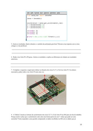 13	
5. Anota os resultados. Qual a direção e o sentido da aceleração gravítica? Discute a tua resposta com os teus
colegas e o teu professor.
6. Roda o teu Astro Pi a 90 graus. Anota os resultados e explica as diferenças em relação aos resultados
anteriores.
7. Completa o esquema a seguir para indicar as direções dos eixos X, Y e Z do teu Astro Pi. Se achares
necessário, podes rodar o teu Astro Pi mais uma vez.
8. A Tabela 2 mostra as leituras do acelerómetro dos eixos X, Y e Z do Astro Pi na ISS para um dia de trabalho.
Porque motivo achas que o acelerómetro está a dar uma leitura perto de zero? Achas que pode ser uma
anomalia? Tenta responder a esta questão comparando os dados recolhidos na ISS com os dados que já
 