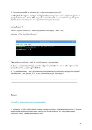 3	
b) Escreve um comentário no teu código para explicar o comando time.sleep(10)
c) O Raspberry Pi não possui um relógio em tempo real. Para que sejas capaz de ver o tempo exato, precisas de
manipular diretamente o sistema. Abre uma janela de terminal clicando no ícone de terminal na parte superior
do ecrã. Deverás ser capaz de ver uma nova janela com a seguinte mensagem:
pi@raspberrypi ~ $
Digita o seguinte comando (vê o exemplo da captura de ecrã a seguir) e prime Enter:
sudo date -s "Day Month Year hh:mm:ss"
Nota: poderás ter de fechar a janela de terminal para veres a hora atualizada.
d) Regressa à tua janela de editor e executa o teu código. Completa a Tabela 1 com os dados impressos. Para
parares de executar o programa, prime Ctrl + C.
e) Usa os dados da Tabela 1 para calcular a temperatura média do módulo Columbus e a temperatura média da
tua sala de aula. Estão próximas de 24 °C? Por que motivo achas que isto aconteceu?
Extensão
Atividade 1 – Controlar a tempertura dentro da ISS
O espaço é um local de extremos. Como achas que é possível controlar a temperatura no interior da ISS? Planeia
uma investigação para determinar quais os materiais que poderão ser usados para manter os astronautas à
temperatura correta. Podes seguir o modelo a seguir.
 