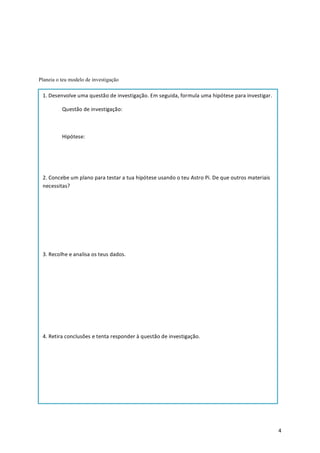 4	
Planeia o teu modelo de investigação
	
1.	Desenvolve	uma	questão	de	investigação.	Em	seguida,	formula	uma	hipótese	para	investigar.	
	 Questão	de	investigação:	
	
	 Hipótese:	
	
	
2.	Concebe	um	plano	para	testar	a	tua	hipótese	usando	o	teu	Astro	Pi.	De	que	outros	materiais	
necessitas?	
	
	
	
	
3.	Recolhe	e	analisa	os	teus	dados.	
	
	
	
	
	
4.	Retira	conclusões	e	tenta	responder	à	questão	de	investigação.	
	
 
