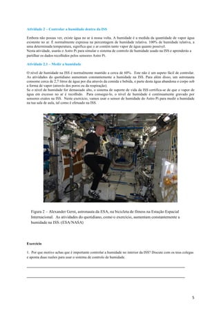 5	
Atividade 2 – Controlar a humidade dentro da ISS
Embora não possas ver, existe água no ar à nossa volta. A humidade é a medida da quantidade de vapor água
existente no ar. É normalmente expressa na percentagem de humidade relativa. 100% de humidade relativa, a
uma determinada temperatura, significa que o ar contém tanto vapor de água quanto possível.
Nesta atividade, usarás o Astro Pi para simular o sistema de controlo de humidade usado na ISS e aprenderás a
partilhar os dados recolhidos pelos sensores Astro Pi.
Atividade 2.1 – Medir a humidade
O nível de humidade na ISS é normalmente mantido a cerca de 60%. Este não é um aspeto fácil de controlar.
As atividades do quotidiano aumentam constantemente a humidade na ISS. Para além disso, um astronauta
consome cerca de 2,7 litros de água por dia através da comida e bebida, e parte desta água abandona o corpo sob
a forma de vapor (através dos poros ou da respiração).
Se o nível de humidade for demasiado alto, o sistema de suporte de vida da ISS certifica-se de que o vapor de
água em excesso no ar é recolhido. Para consegui-lo, o nível de humidade é continuamente gravado por
sensores exatos na ISS. Neste exercício, vamos usar o sensor de humidade do Astro Pi para medir a humidade
na tua sala de aula, tal como é efetuado na ISS.
Exercício
1. Por que motivo achas que é importante controlar a humidade no interior da ISS? Discute com os teus colegas
e aponta duas razões para usar o sistema de controlo de humidade.
Figura 2 – Alexander Gerst, astronauta da ESA, na bicicleta de fitness na Estação Espacial
Internacional. As atividades do quotidiano, como o exercício, aumentam constantemente a
humidade na ISS. (ESA/NASA)	
 