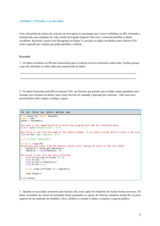 7	
Atividade 2. 2 Recolher e enviar dados
Uma rede global de centros de controlo em terra apoia os astronautas que vivem e trabalham na ISS, incluindo a
medição das suas condições de vida a bordo da Estação Espacial. Para isso, é essencial partilhar os dados
recolhidos. Recriarás o passo 4 do fluxograma na Figura 3 e enviarás os dados recolhidos como ficheiro CSV
(valor separado por vírgula) que podes partilhar e analisar.
Exercício
1. Os dados recolhidos na ISS são transmitidos para o controlo em terra utilizando ondas rádio. Explica porque
é que são utilizadas as ondas rádio para transmissão de dados.
2. Os dados fornecidos pela ISS no formato CSV, um formato que permite que os dados sejam guardados num
formato com estrutura de tabela e que é mais fácil de ser estudado e aplicado por cientistas. Abre uma nova
janela Python shell e digita o código a seguir:
3. Quando os teus dados estiverem num formato útil, serás capaz de estudá-los de muitas formas possíveis. Os
dados recolhidos do sensor de humidade foram guardados no gestor de ficheiros (poderás aceder-lhe na parte
superior do teu ambiente de trabalho). Abre o ficheiro e, usando os dados, completa o seguinte gráfico:
 