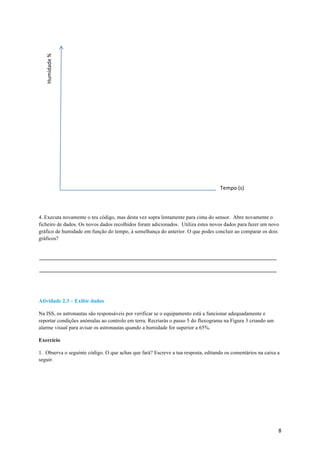 8	
4. Executa novamente o teu código, mas desta vez sopra lentamente para cima do sensor. Abre novamente o
ficheiro de dados. Os novos dados recolhidos foram adicionados. Utiliza estes novos dados para fazer um novo
gráfico de humidade em função do tempo, à semelhança do anterior. O que podes concluir ao comparar os dois
gráficos?
Atividade 2.3 – Exibir dados
Na ISS, os astronautas são responsáveis por verificar se o equipamento está a funcionar adequadamente e
reportar condições anómalas ao controlo em terra. Recriarás o passo 5 do fluxograma na Figura 3 criando um
alarme visual para avisar os astronautas quando a humidade for superior a 65%.
Exercício
1. Observa o seguinte código. O que achas que fará? Escreve a tua resposta, editando os comentários na caixa a
seguir.
Tempo	(s)	
Humidade	%	
 
