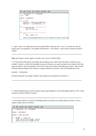 9	
2. Agora, copia o teu código para uma nova janela Python. Seleciona File > Save As, escolhe um nome de
ficheiro para o teu programa e, em seguida, seleciona Run > Run Module. O que acontece quando executas o
código?
Nota: para limpar a matriz, digita o comando sense.clear() no Python Shell.
3. O Sense HAT pode apenas exibir dados que reconheça como cadeias (que são todos os carateres no teu
teclado). Contudo, a variável de humidade era um ponto flutuante (ou seja, um número com vírgula). Para seres
capaz de exibir o valor de humidade no Sense HAT, terás de converter a humidade numa cadeia. Mesmo antes
da última linha do código acima, adiciona a seguinte linha para converter o valor de humidade para texto:
humidity = str(humidity)
Executa novamente o teu código. Efetuou o que esperavas que efetuasse no Exercício 1?
4. Expira lentamente para cima dos sensores até que seja atingido um valor de humidade superior a 65%. O que
acontece aos dados exibidos na matriz?
5. Uma forma melhor de visualizar a humidade poderá ser desenhar um simples gráfico de barras. Tenta o
código a seguir num novo ficheiro.
 