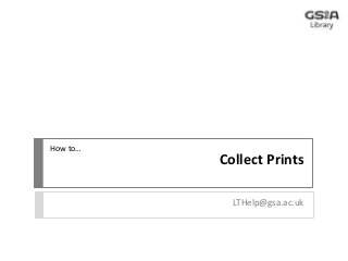 Collect Prints 
LTHelp@gsa.ac.uk 
How to… 
 