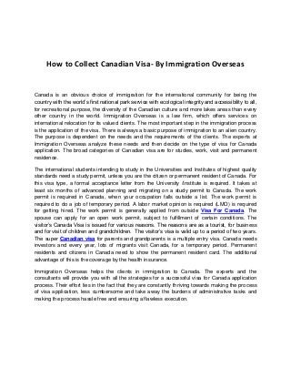 How to Collect Canadian Visa- By Immigration Overseas
Canada is an obvious choice of immigration for the international community for being the
country with the world’s first national park service with ecological integrity and accessibility to all,
for recreational purpose, the diversity of the Canadian culture and more lakes areas than every
other country in the world. Immigration Overseas is a law firm, which offers services on
international relocation for its valued clients. The most important step in the immigration process
is the application of the visa. There is always a basic purpose of immigration to an alien country.
The purpose is dependent on the needs and the requirements of the clients. The experts at
Immigration Overseas analyze these needs and then decide on the type of visa for Canada
application. The broad categories of Canadian visa are for studies, work, visit and permanent
residence.
The international students intending to study in the Universities and Institutes of highest quality
standards need a study permit, unless you are the citizen or permanent resident of Canada. For
this visa type, a formal acceptance letter from the University /Institute is required. It takes at
least six months of advanced planning and migrating on a study permit to Canada. The work
permit is required in Canada, when your occupation falls outside a list. The work permit is
required to do a job of temporary period. A labor market opinion is required (LMO) is required
for getting hired. The work permit is generally applied from outside Visa For Canada. The
spouse can apply for an open work permit, subject to fulfillment of certain conditions. The
visitor’s Canada Visa is issued for various reasons. The reasons are as a tourist, for business
and for visit of children and grandchildren. The visitor’s visa is valid up to a period of two years.
The super Canadian visa for parents and grandparents is a multiple entry visa. Canada needs
investors and every year, lots of migrants visit Canada, for a temporary period. Permanent
residents and citizens in Canada need to show the permanent resident card. The additional
advantage of this is the coverage by the health insurance.
Immigration Overseas helps the clients in immigration to Canada. The experts and the
consultants will provide you with all the strategies for a successful visa for Canada application
process. Their effort lies in the fact that they are constantly thriving towards making the process
of visa application, less cumbersome and take away the burdens of administrative tasks and
making the process hassle free and ensuring a flawless execution.
 