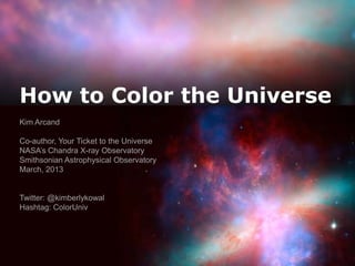 How to Color the Universe
Kim Arcand

Co-author, Your Ticket to the Universe
NASA’s Chandra X-ray Observatory
Smithsonian Astrophysical Observatory
March, 2013


Twitter: @kimberlykowal
Hashtag: ColorUniv
 