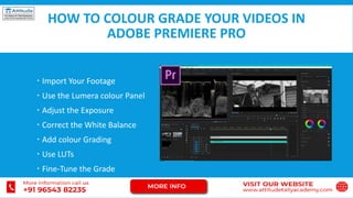 HOW TO COLOUR GRADE YOUR VIDEOS IN
ADOBE PREMIERE PRO
 Import Your Footage
 Use the Lumera colour Panel
 Adjust the Exposure
 Correct the White Balance
 Add colour Grading
 Use LUTs
 Fine-Tune the Grade
 