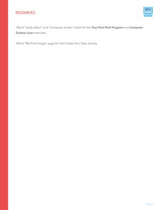 -Blank “code editor” and “computer screen” sheet for the Your First Pixel Program and Computer
Science Love exercises.
-Blank “My Pixel Image” page for the Create Your Own activity
Page 7
RESOURCES
 