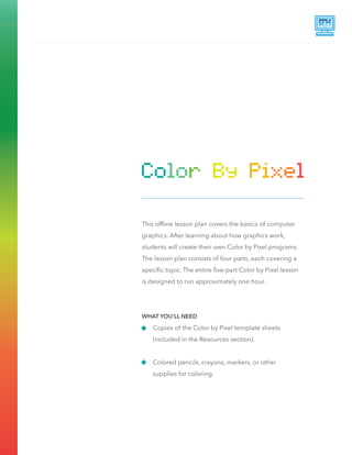 This ofﬂine lesson plan covers the basics of computer
graphics. After learning about how graphics work,
students will create their own Color by Pixel programs.
The lesson plan consists of four parts, each covering a
speciﬁc topic. The entire ﬁve-part Color by Pixel lesson
is designed to run approximately one hour.
Copies of the Color by Pixel template sheets
(included in the Resources section).
Colored pencils, crayons, markers, or other
supplies for coloring.
WHAT YOU’LL NEED
 