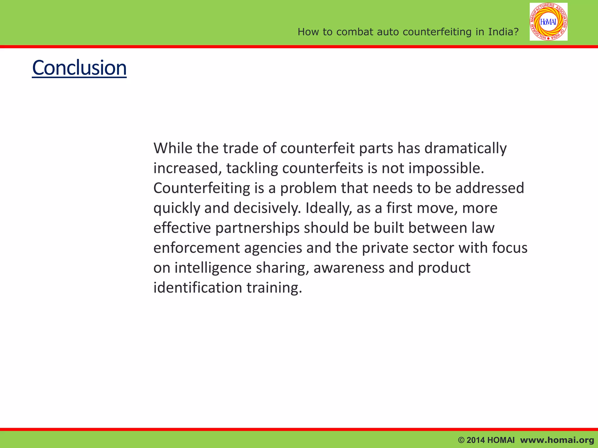 How to combat auto counterfeiting in India?

Conclusion

While the trade of counterfeit parts has dramatically
increased, tackling counterfeits is not impossible.
Counterfeiting is a problem that needs to be addressed
quickly and decisively. Ideally, as a first move, more
effective partnerships should be built between law
enforcement agencies and the private sector with focus
on intelligence sharing, awareness and product
identification training.

© 2014 HOMAI www.homai.org

 