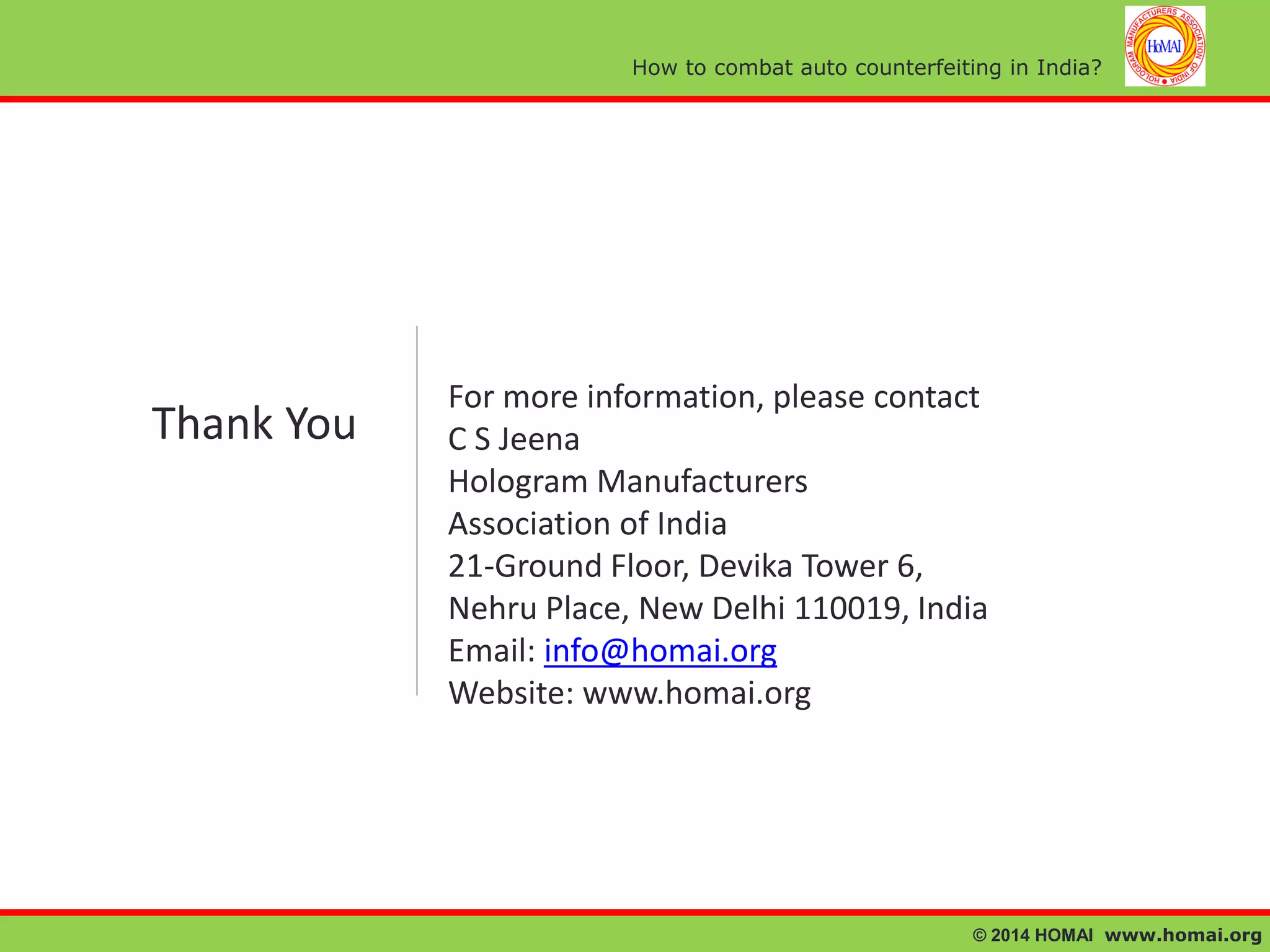 How to combat auto counterfeiting in India?

Thank You

For more information, please contact
C S Jeena
Hologram Manufacturers
Association of India
21-Ground Floor, Devika Tower 6,
Nehru Place, New Delhi 110019, India
Email: info@homai.org
Website: www.homai.org

© 2014 HOMAI www.homai.org

 
