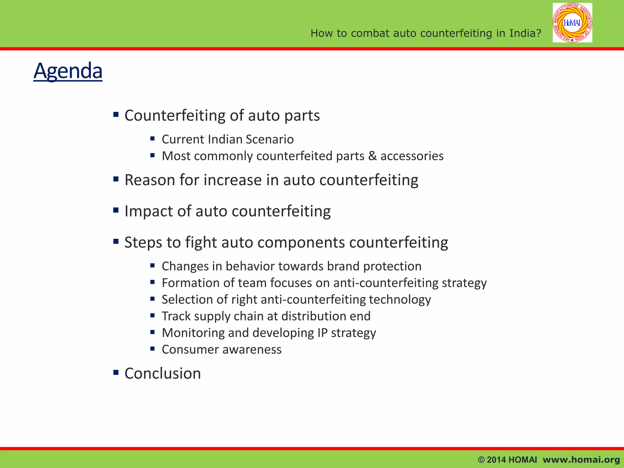 How to combat auto counterfeiting in India?

Agenda
 Counterfeiting of auto parts
 Current Indian Scenario
 Most commonly counterfeited parts & accessories

 Reason for increase in auto counterfeiting

 Impact of auto counterfeiting
 Steps to fight auto components counterfeiting







Changes in behavior towards brand protection
Formation of team focuses on anti-counterfeiting strategy
Selection of right anti-counterfeiting technology
Track supply chain at distribution end
Monitoring and developing IP strategy
Consumer awareness

 Conclusion

© 2014 HOMAI www.homai.org

 