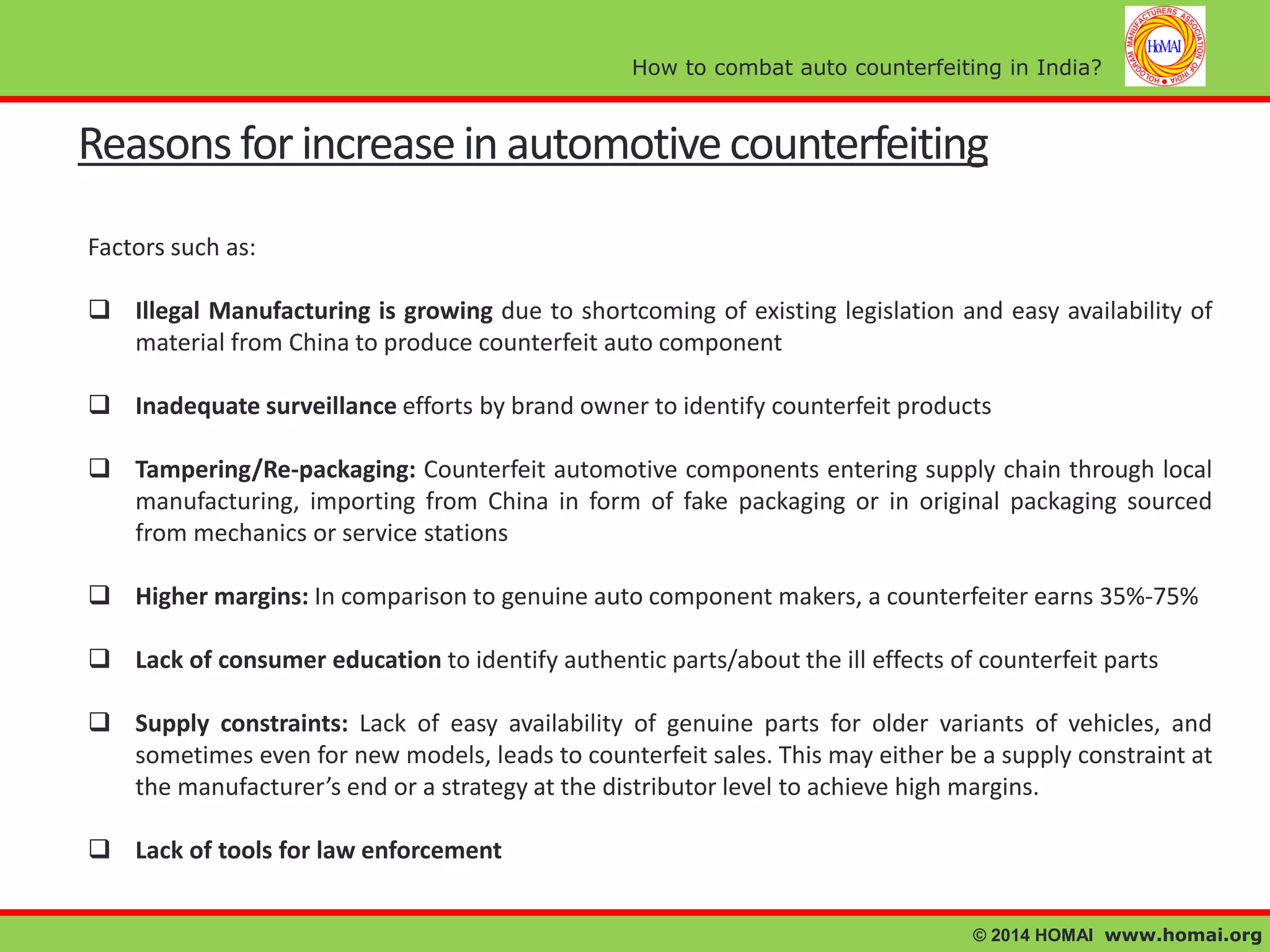How to combat auto counterfeiting in India?

Reasons for increase in automotive counterfeiting
Factors such as:
 Illegal Manufacturing is growing due to shortcoming of existing legislation and easy availability of
material from China to produce counterfeit auto component
 Inadequate surveillance efforts by brand owner to identify counterfeit products
 Tampering/Re-packaging: Counterfeit automotive components entering supply chain through local
manufacturing, importing from China in form of fake packaging or in original packaging sourced
from mechanics or service stations

 Higher margins: In comparison to genuine auto component makers, a counterfeiter earns 35%-75%
 Lack of consumer education to identify authentic parts/about the ill effects of counterfeit parts
 Supply constraints: Lack of easy availability of genuine parts for older variants of vehicles, and
sometimes even for new models, leads to counterfeit sales. This may either be a supply constraint at
the manufacturer’s end or a strategy at the distributor level to achieve high margins.
 Lack of tools for law enforcement
© 2014 HOMAI www.homai.org

 