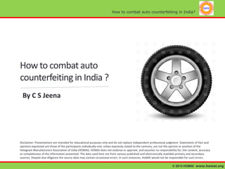 How to combat auto counterfeiting in India?

How to combat auto
counterfeiting in India ?
By C S Jeena

Disclaimer: Presentations are intended for educational purposes only and do not replace independent professional judgment. Statements of fact and
opinions expressed are those of the participants individually and, unless expressly stated to the contrary, are not the opinion or position of the
Hologram Manufacturers Association of India (HOMAI). HOMAI does not endorse or approve, and assumes no responsibility for, the content, accuracy
or completeness of the information presented. The data used here are from various published and electronically available primary and secondary
sources. Despite due diligence the source data may contain occasional errors. In such instances, HoMAI would not be responsible for such errors.
© 2014 HOMAI www.homai.org

 