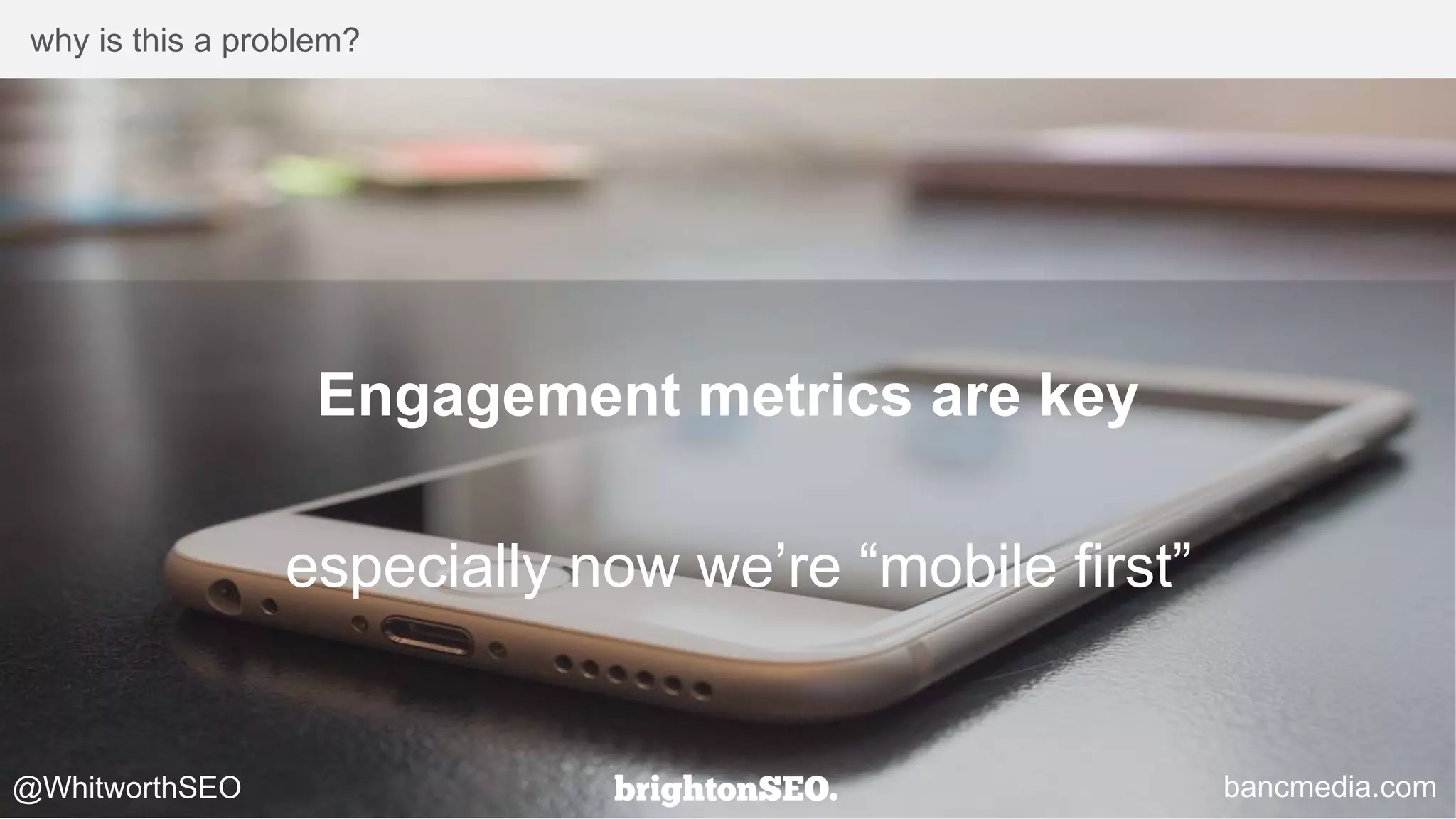 why is this a problem?
Engagement metrics are key
especially now we’re “mobile first”
@WhitworthSEO bancmedia.com
 