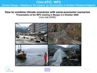 Clim-ATIC: WP2
Climate Change - Adapting to The Impacts, by Communities in Northern Peripheral Regions


   How to combine climate scenarios with socio-economic scenarios
             Presentation at the WP2 meeting in Bergen 2-3 October 2008
                                  Carlo Aall (WNRI)
 