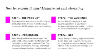 How to combine Product Management with Marketing
First, define the features and benefits of your
product portfolio. Include market analysis,
competitor SWAT analysis, and benchmarking.
STEP1- THE PRODUCT
Third, set up the outreach campaign. The
latter will be influenced by the familiarity of
the audience with your brand and offer. The
campaign channel and message will reflect
the gap between the brand and the audience.
STEP3 - PROMOTION
Second, identify the physical and
psychological traits of your target
audience. And how your product portfolio
fits the audience needs (issues/goals)
STEP2 - THE AUDIENCE
Finally, design a landing page that satisfies
the on-page SEO requirements but also
encourages the customer journey from an
interest in the promotional message to a
purchasing intent.
STEP4 - SEO
 
