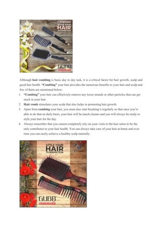 Although hair combing is basic day to day task, it is a critical factor for hair growth, scalp and
good hair health. “Combing” your hair provides the numerous benefits to your hair and scalp and
few of them are mentioned below:
1. “Combing” your hair can effectively remove any loose strands or other particles that can get
stuck in your hair.
2. Hair comb stimulates your scalp that also helps in promoting hair growth.
3. Apart from combing your hair, you must also start brushing it regularly so that once you’re
able to do that on daily basis, your hair will be much cleaner and you will always be ready to
style your hair for the day.
4. Always remember that you cannot completely rely on your visits to the hair salon to be the
only contributor to your hair health. You can always take care of your hair at home and over
time you can easily achieve a healthy scalp naturally.
 