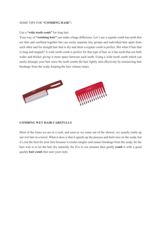SOME TIPS FOR “COMBING HAIR”:
Use a “wide tooth comb” for long hair.
Your way of “combing hair” can make a huge difference. Let’s say a regular comb has teeth that
are thin and confined together but can easily separate tiny groups and individual hair apart from
each other and for straight hair that is dry and short a regular comb is perfect. But what if hair that
is long and tangled? A wide tooth comb is perfect for that type of hair as it has teeth that are both
wider and thicker giving it more space between each tooth. Using a wide tooth comb which can
easily detangle your hair since the teeth combs the hair lightly and effectively by minimizing hair
breakage from the scalp, keeping the hair volume intact.
COMBING WET HAIR CAREFULLY
Most of the times we are in a rush, and soon as we come out of the shower, we usually rustle up
our wet hair in a towel. What it does is that it speeds up the process and feels nice on the scalp, but
it’s not the best for your hair because it creates tangles and causes breakage from the scalp. So the
best way is to let the hair dry naturally for five to ten minutes then gently comb it with a good
quality hair comb that suits your style.
 