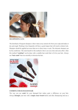 SHAMPOOING LESS
The drawback of frequent shampoo is that it takes away natural oils from your scalp and makes it
dry and rough. Washing it less frequently will have a good impact that will result in shinier look.
Shampoo should be applied not more than two to three times a week. The alternate shampoo can
be the conditioner. The main benefit to this method is that it can save time and extra effort. After
this method “combing” can be done with a suitable hair comb that is fit for your hair. Always
use “hair comb” that run smoothly in between the hair.
COMBING FOR DAMAGED HAIR
The way you use comb for your damaged hair makes quite a difference on your hair.
Always detangle your hair with a tangle eraser brush before and after shampooing and use a
 