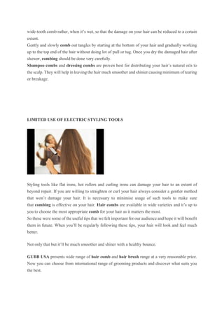 wide-tooth comb rather, when it’s wet, so that the damage on your hair can be reduced to a certain
extent.
Gently and slowly comb out tangles by starting at the bottom of your hair and gradually working
up to the top end of the hair without doing lot of pull or tug. Once you dry the damaged hair after
shower, combing should be done very carefully.
Shampoo combs and dressing combs are proven best for distributing your hair’s natural oils to
the scalp. They will help in leaving the hair much smoother and shinier causing minimum of tearing
or breakage.
LIMITED USE OF ELECTRIC STYLING TOOLS
Styling tools like flat irons, hot rollers and curling irons can damage your hair to an extent of
beyond repair. If you are willing to straighten or curl your hair always consider a gentler method
that won’t damage your hair. It is necessary to minimise usage of such tools to make sure
that combing is effective on your hair. Hair combs are available in wide varieties and it’s up to
you to choose the most appropriate comb for your hair as it matters the most.
So these were some of the useful tips that we felt important for our audience and hope it will benefit
them in future. When you’ll be regularly following these tips, your hair will look and feel much
better.
Not only that but it’ll be much smoother and shiner with a healthy bounce.
GUBB USA presents wide range of hair comb and hair brush range at a very reasonable price.
Now you can choose from international range of grooming products and discover what suits you
the best.
 