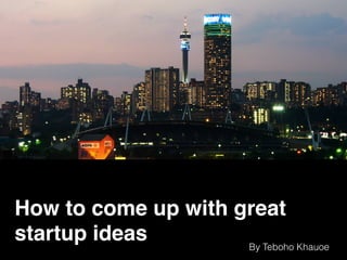 How to come up with great
startup ideas By Teboho Khauoe
 
