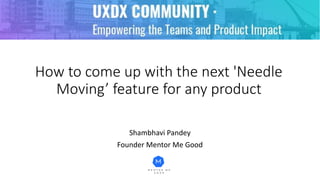 How to come up with the next 'Needle
Moving’ feature for any product
Shambhavi Pandey
Founder Mentor Me Good
 