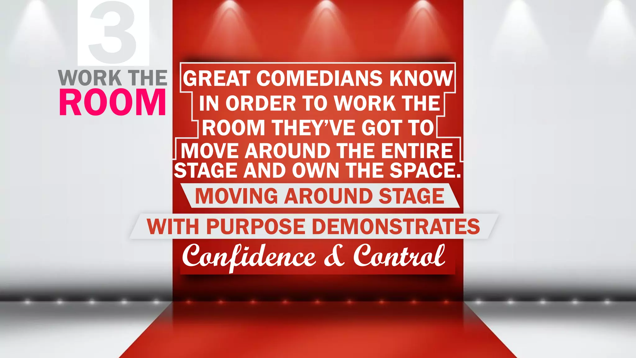 3 GREAT COMEDIANS KNOW
IN ORDER TO WORK THE
ROOM THEY’VE GOT TO
MOVE AROUND THE ENTIRE
STAGE AND OWN THE SPACE.
MOVING AROUND STAGE
WITH PURPOSE DEMONSTRATES
Confidence & Control
WORK THE
ROOM
 