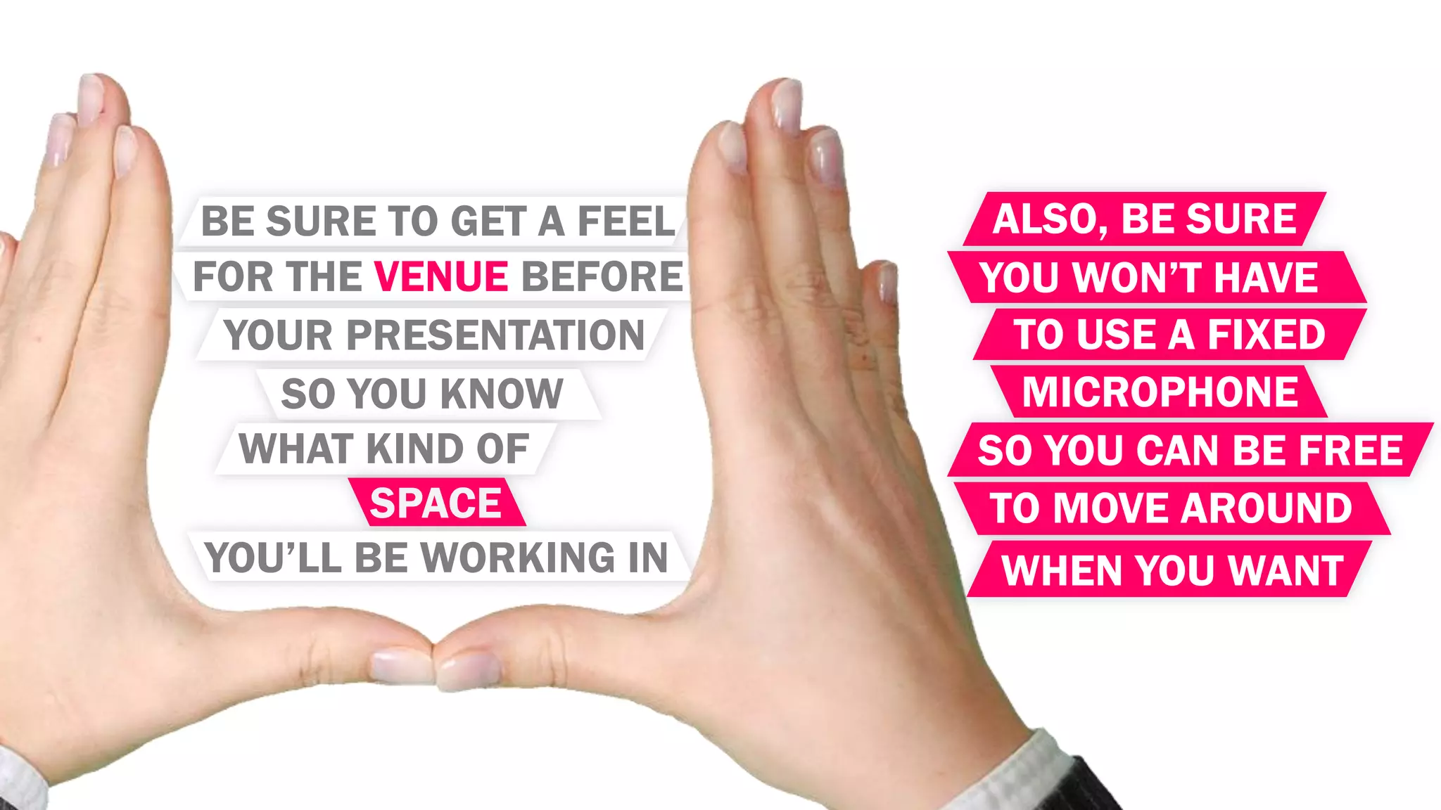 BE SURE TO GET A FEEL
FOR THE VENUE BEFORE
YOUR PRESENTATION
SO YOU KNOW
WHAT KIND OF
SPACE
YOU’LL BE WORKING IN
ALSO, BE SURE
YOU WON’T HAVE
TO USE A FIXED
MICROPHONE
SO YOU CAN BE FREE
TO MOVE AROUND
WHEN YOU WANT
 