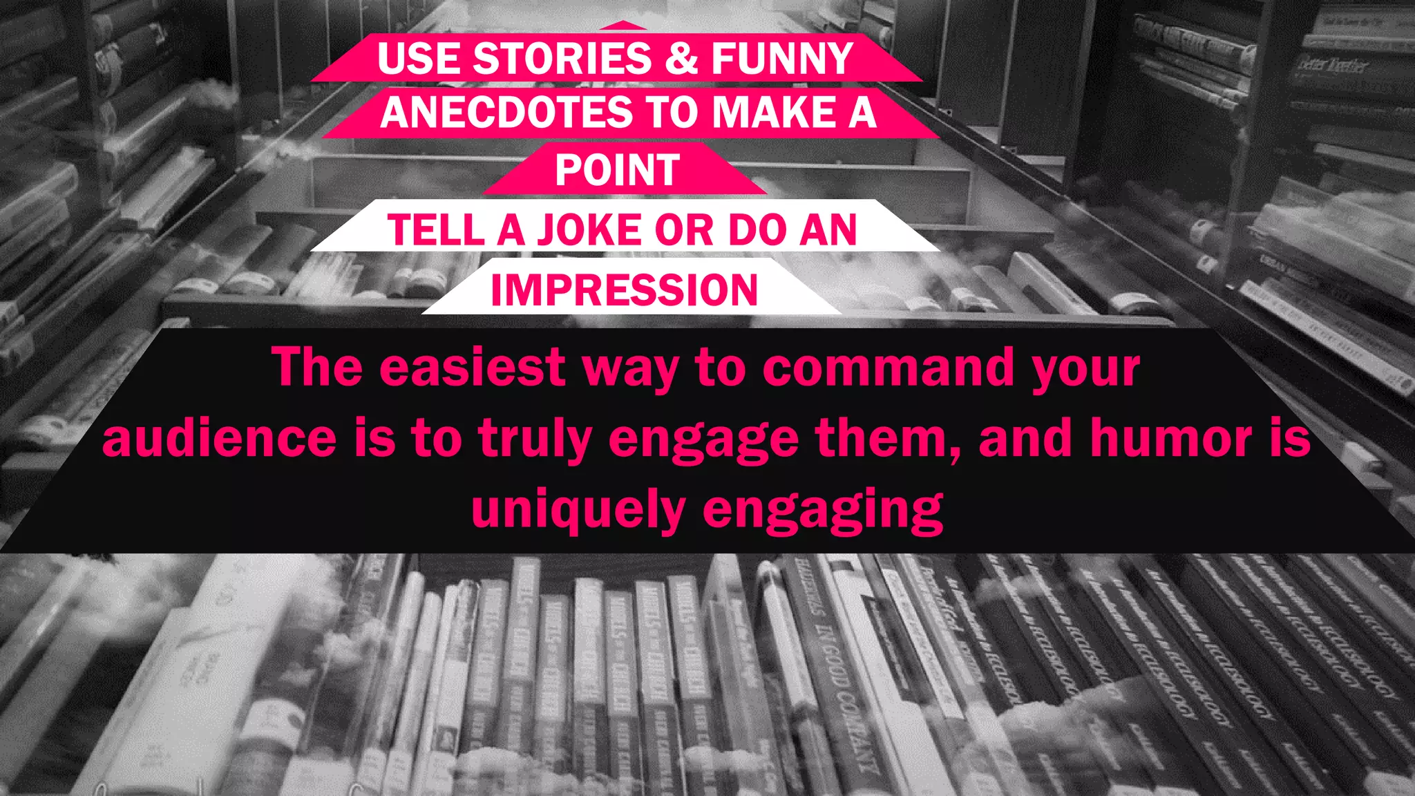 USE STORIES & FUNNY
ANECDOTES TO MAKE A
POINT
TELL A JOKE OR DO AN
IMPRESSION
The easiest way to command your
audience is to truly engage them, and humor is
uniquely engaging
 