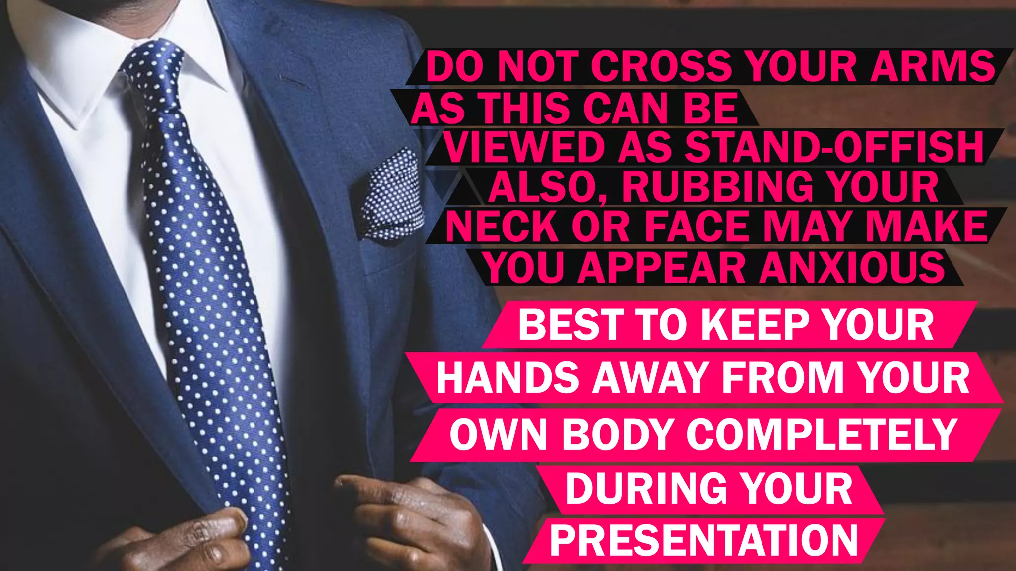 DO NOT CROSS YOUR ARMS
AS THIS CAN BE
VIEWED AS STAND-OFFISH
ALSO, RUBBING YOUR
NECK OR FACE MAY MAKE
YOU APPEAR ANXIOUS
BEST TO KEEP YOUR
HANDS AWAY FROM YOUR
OWN BODY COMPLETELY
DURING YOUR
PRESENTATION
 