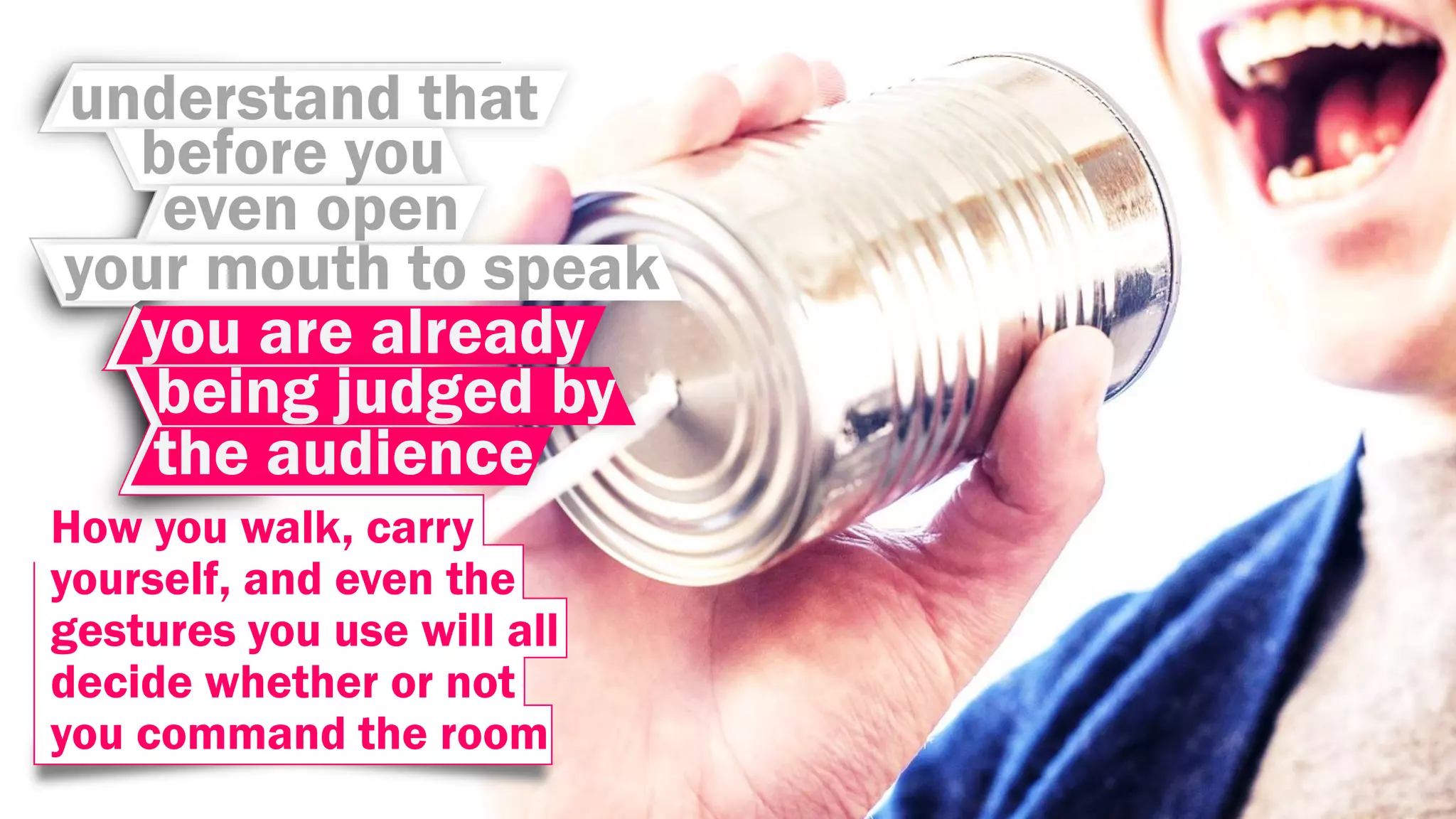 understand that
before you
even open
your mouth to speak
you are already
being judged by
the audience
How you walk, carry
yourself, and even the
gestures you use will all
decide whether or not
you command the room
 