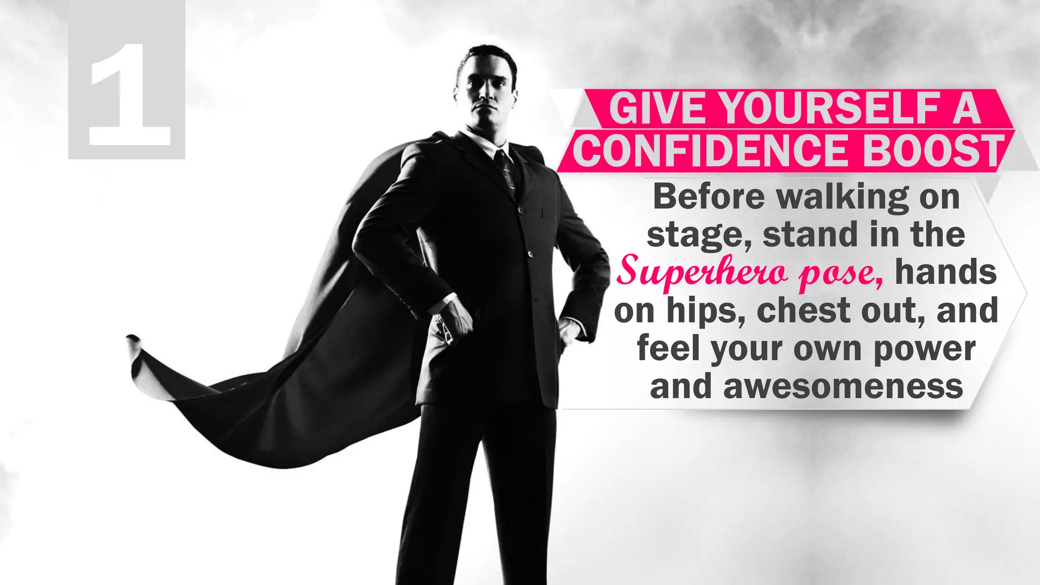 1 GIVE YOURSELF A
CONFIDENCE BOOST
Before walking on
stage, stand in the
Superhero pose, hands
on hips, chest out, and
feel your own power
and awesomeness
 