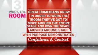 3 GREAT COMEDIANS KNOW
IN ORDER TO WORK THE
ROOM THEY’VE GOT TO
MOVE AROUND THE ENTIRE
STAGE AND OWN THE SPACE.
MOVING AROUND STAGE
WITH PURPOSE DEMONSTRATES
Confidence & Control
WORK THE
ROOM
 