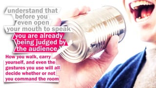 understand that
before you
even open
your mouth to speak
you are already
being judged by
the audience
How you walk, carry
yourself, and even the
gestures you use will all
decide whether or not
you command the room
 