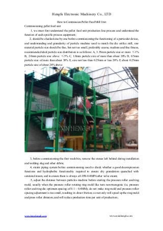Hengfu Electronic Machinery Co., LTD 
How to Commission Pellet Feed Mill Unit 
Commissioning pellet feed unit 
1, we must first understand the pellet feed unit production line process and understand the 
function of each specific process equipment; 
2, should be checked one by one before commissioning the functioning of a particular device, 
and understanding and granularity of particle machine used to match the die orifice mill, raw 
material particle size should be fine, but not too small, preferably coarse, medium and fine fitness, 
recommended ideal particle size distribution is as follows: A, 3.35mm particle size or more ≤1% 
B, 2.0mm particle size above ≤5% C, 1.0mm particle size of more than about 20% D, 0.5mm 
particle size of more than about 30% E, size not less than 0.25mm or less 20% F, about 0.25mm 
particle size of about 24% above 
3, before commissioning the first wash bin, remove the stones left behind during installation 
and welding slag and other debris; 
4, steam piping system before commissioning used to check whether a good decompression 
functions and hydrophobic functionality required to ensure dry granulation quenched with 
saturated steam, and to ensure there is always a 0.058-0.4MPA after valve steam; 
5, adjust the distance between particles machine before starting the pressure roller and ring 
mold, usually when the pressure roller rotating ring mold like turn non-transgenic (ie, pressure 
roller and ring die optimum spacing of 0.1 ~ 0.4MM), do not make ring mold and pressure roller 
spacing adjustment is too small, resulting in direct friction, so not only will speed up the ring mold 
and press roller abrasion, and will reduce production time per unit of production.; 
www.hengfumall.com www.cnxinhengfu.com 
 