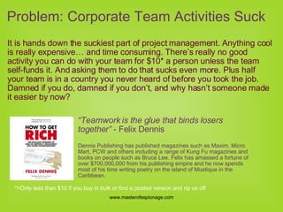 Problem: Corporate Team Activities Suck It is hands down the suckiest part of project management. Anything cool is really expensive… and time consuming. There’s really no good activity you can do with your team for $10* a person unless the team self-funds it. And asking them to do that sucks even more. Plus half your team is in a country you never heard of before you took the job. Damned if you do, damned if you don’t, and why hasn’t someone made it easier by now? “ Teamwork is the glue that binds losers together”  - Felix Dennis  Dennis Publishing has published magazines such as Maxim, Micro Mart, PCW and others including a range of Kung Fu magazines and books on people such as Bruce Lee. Felix has amassed a fortune of over $700,000,000 from his publishing empire and he now spends most of his time writing poetry on the island of Mustique in the Caribbean.  *=Only less than $10 if you buy in bulk or find a pirated version and rip us off 