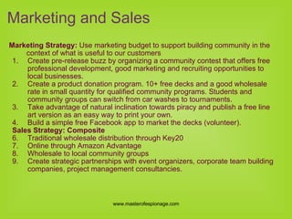 Marketing Strategy:  Use marketing budget to support building community in the context of what is useful to our customers Create pre-release buzz by organizing a community contest that offers free professional development, good marketing and recruiting opportunities to local businesses. Create a product donation program. 10+ free decks and a good wholesale rate in small quantity for qualified community programs. Students and community groups can switch from car washes to tournaments. Take advantage of natural inclination towards piracy and publish a free line art version as an easy way to print your own. Build a simple free Facebook app to market the decks (volunteer). Sales Strategy: Composite Traditional wholesale distribution through Key20 Online through Amazon Advantage Wholesale to local community groups Create strategic partnerships with event organizers, corporate team building companies, project management consultancies. Marketing and Sales 