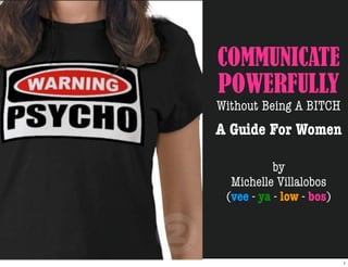 COMMUNICATE
POWERFULLY
Without Being A BITCH
A Guide For Women

           by
  Michelle Villalobos
 (vee - ya - low - bos)



                          1
 