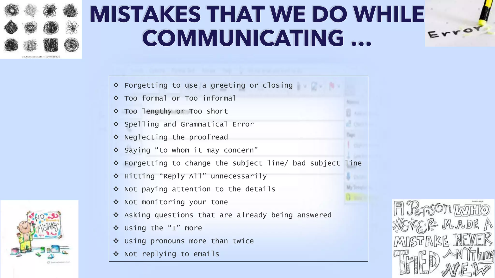 MISTAKES THAT WE DO WHILE
COMMUNICATING …
 Forgetting to use a greeting or closing
 Too formal or Too informal
 Too lengthy or Too short
 Spelling and Grammatical Error
 Neglecting the proofread
 Saying “to whom it may concern”
 Forgetting to change the subject line/ bad subject line
 Hitting “Reply All” unnecessarily
 Not paying attention to the details
 Not monitoring your tone
 Asking questions that are already being answered
 Using the “I” more
 Using pronouns more than twice
 Not replying to emails
 