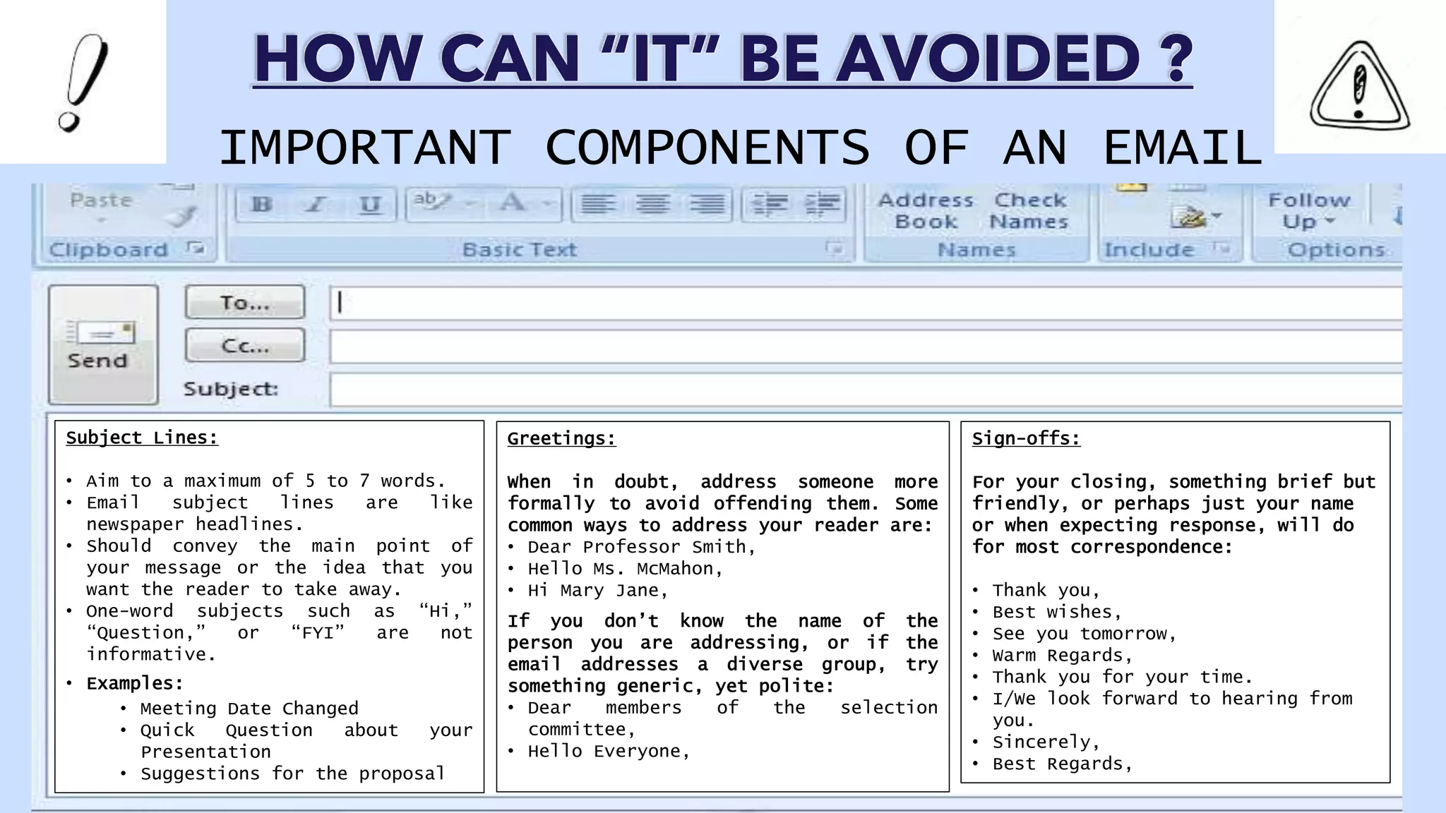 Subject Lines:
• Aim to a maximum of 5 to 7 words.
• Email subject lines are like
newspaper headlines.
• Should convey the main point of
your message or the idea that you
want the reader to take away.
• One-word subjects such as “Hi,”
“Question,” or “FYI” are not
informative.
• Examples:
• Meeting Date Changed
• Quick Question about your
Presentation
• Suggestions for the proposal
Sign-offs:
For your closing, something brief but
friendly, or perhaps just your name
or when expecting response, will do
for most correspondence:
• Thank you,
• Best wishes,
• See you tomorrow,
• Warm Regards,
• Thank you for your time.
• I/We look forward to hearing from
you.
• Sincerely,
• Best Regards,
Greetings:
When in doubt, address someone more
formally to avoid offending them. Some
common ways to address your reader are:
• Dear Professor Smith,
• Hello Ms. McMahon,
• Hi Mary Jane,
If you don’t know the name of the
person you are addressing, or if the
email addresses a diverse group, try
something generic, yet polite:
• Dear members of the selection
committee,
• Hello Everyone,
HOW CAN “IT” BE AVOIDED ?
IMPORTANT COMPONENTS OF AN EMAIL
 