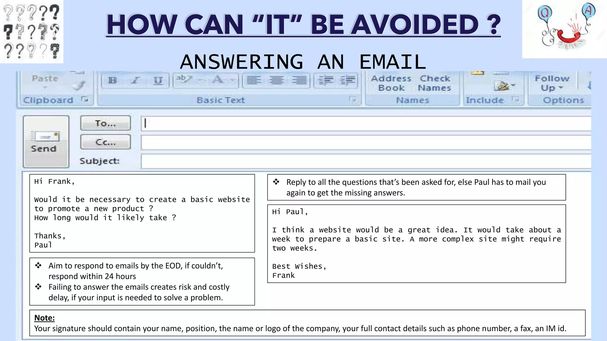 HOW CAN “IT” BE AVOIDED ?
ANSWERING AN EMAIL
Hi Frank,
Would it be necessary to create a basic website
to promote a new product ?
How long would it likely take ?
Thanks,
Paul
Hi Paul,
I think a website would be a great idea. It would take about a
week to prepare a basic site. A more complex site might require
two weeks.
Best Wishes,
Frank
 Aim to respond to emails by the EOD, if couldn’t,
respond within 24 hours
 Failing to answer the emails creates risk and costly
delay, if your input is needed to solve a problem.
 Reply to all the questions that’s been asked for, else Paul has to mail you
again to get the missing answers.
Note:
Your signature should contain your name, position, the name or logo of the company, your full contact details such as phone number, a fax, an IM id.
 