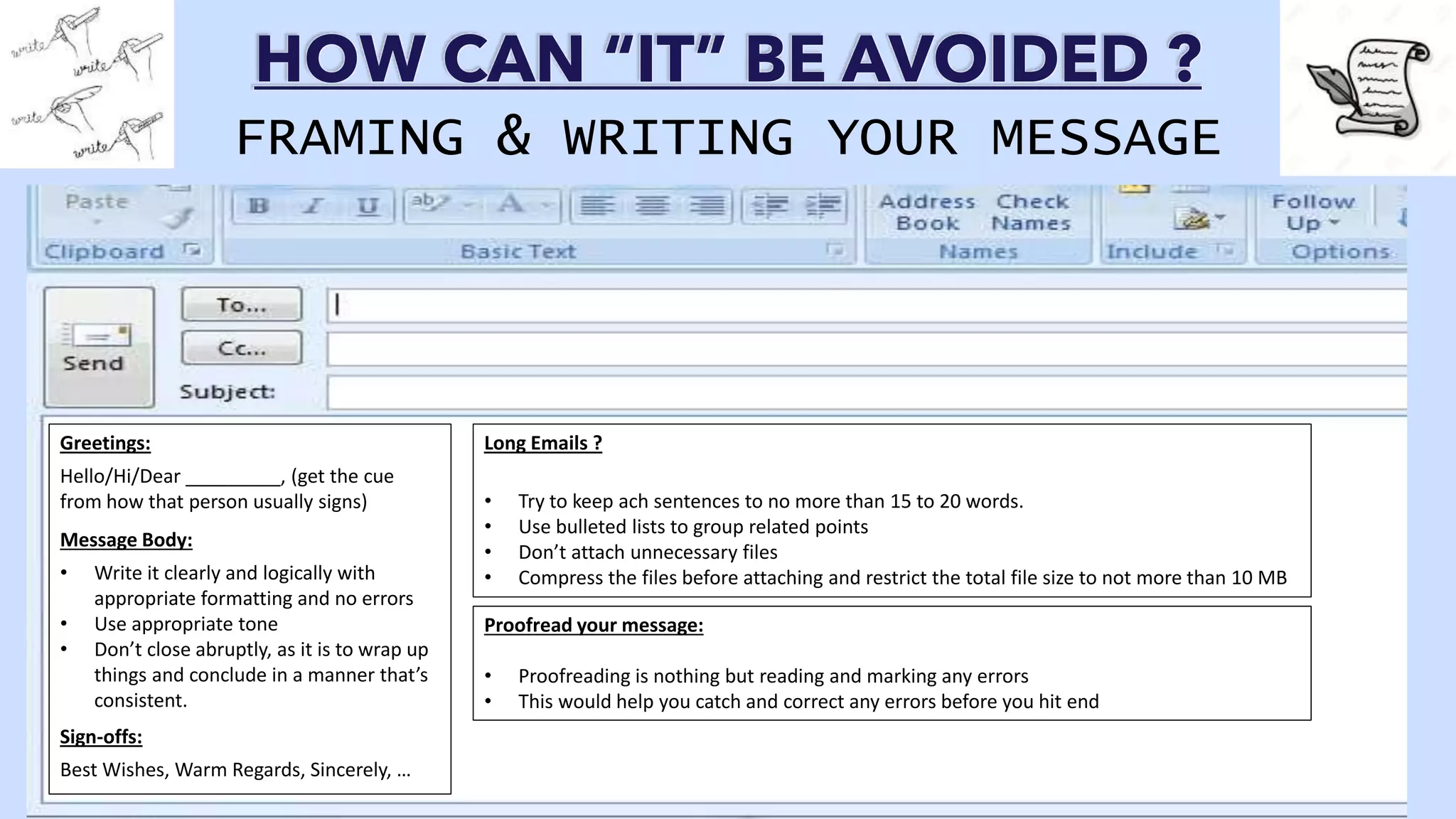 HOW CAN “IT” BE AVOIDED ?
FRAMING & WRITING YOUR MESSAGE
Greetings:
Hello/Hi/Dear _________, (get the cue
from how that person usually signs)
Message Body:
• Write it clearly and logically with
appropriate formatting and no errors
• Use appropriate tone
• Don’t close abruptly, as it is to wrap up
things and conclude in a manner that’s
consistent.
Sign-offs:
Best Wishes, Warm Regards, Sincerely, …
Long Emails ?
• Try to keep ach sentences to no more than 15 to 20 words.
• Use bulleted lists to group related points
• Don’t attach unnecessary files
• Compress the files before attaching and restrict the total file size to not more than 10 MB
Proofread your message:
• Proofreading is nothing but reading and marking any errors
• This would help you catch and correct any errors before you hit end
 