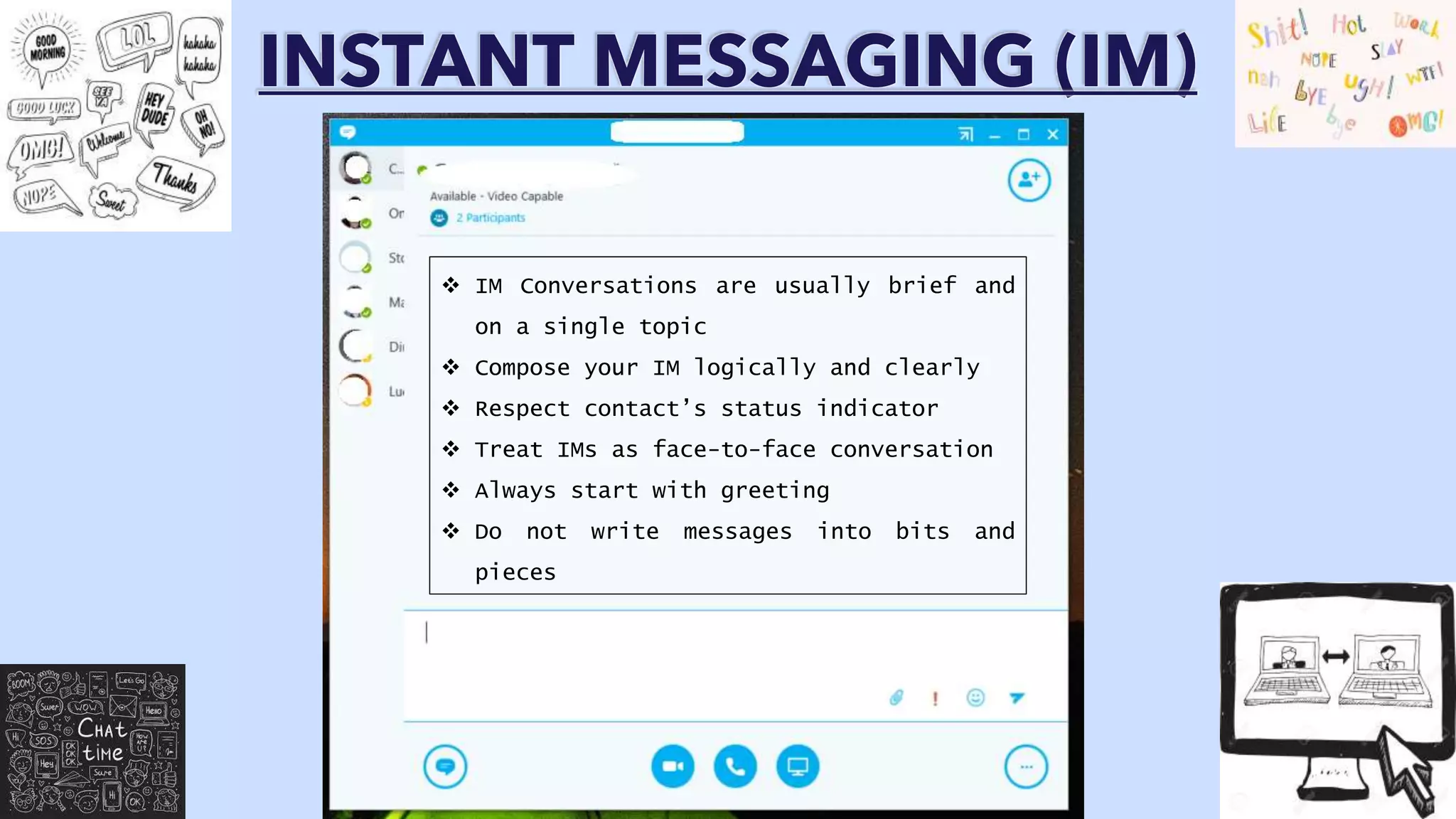 INSTANT MESSAGING (IM)
 IM Conversations are usually brief and
on a single topic
 Compose your IM logically and clearly
 Respect contact’s status indicator
 Treat IMs as face-to-face conversation
 Always start with greeting
 Do not write messages into bits and
pieces
 