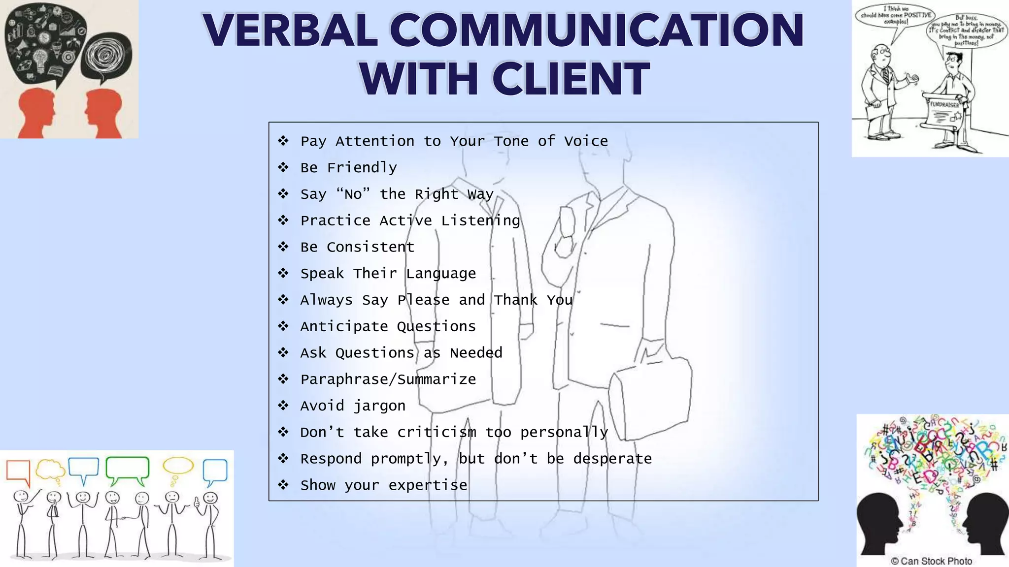 VERBAL COMMUNICATION
WITH CLIENT
 Pay Attention to Your Tone of Voice
 Be Friendly
 Say “No” the Right Way
 Practice Active Listening
 Be Consistent
 Speak Their Language
 Always Say Please and Thank You
 Anticipate Questions
 Ask Questions as Needed
 Paraphrase/Summarize
 Avoid jargon
 Don’t take criticism too personally
 Respond promptly, but don’t be desperate
 Show your expertise
 