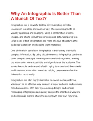 Why An Infographic Is Better Than
A Bunch Of Text?
Infographics are a powerful tool for communicating complex
information in a clear and concise way. They are designed to be
visually appealing and engaging, using a combination of icons,
images, and charts to illustrate concepts and data. Compared to a
large block of text, infographics are more effective at capturing the
audience’s attention and keeping them interested.
One of the main benefits of infographics is their ability to simplify
complex information. By using visual elements, infographics can break
down complex concepts into easy-to-understand segments, making
the information more accessible and digestible for the audience. This
saves the audience time and effort in trying to understand the material
and increases information retention, helping people remember the
information more easily.
Infographics are also highly shareable on social media platforms,
which can be an effective way to reach a larger audience and promote
brand awareness. With their eye-catching designs and concise
messaging, infographics can quickly capture the attention of viewers
and encourage them to share the content with their own networks.
 